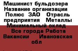 Машинист бульдозера › Название организации ­ Полюс, ЗАО › Отрасль предприятия ­ Металлы › Минимальный оклад ­ 1 - Все города Работа » Вакансии   . Ивановская обл.